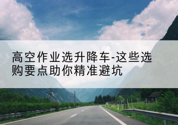 黄龙升降车厂家-高空作业选升降车-这些选购要点助你*避坑