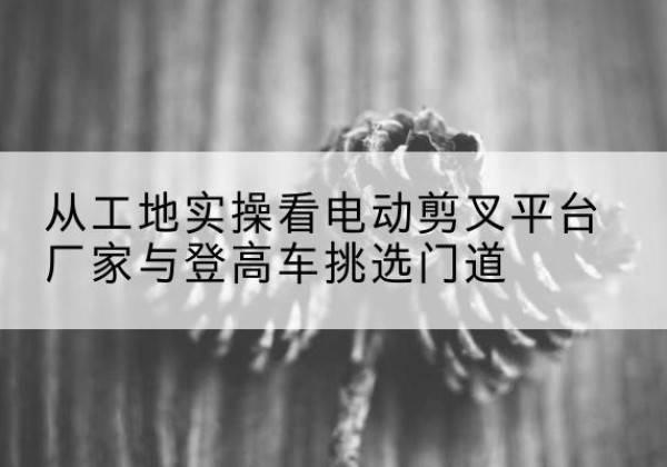 黄龙电动剪叉升降平台厂家-从工地实操看电动剪叉平台厂家与登高车挑选门道